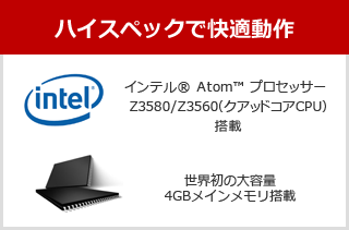 ハイスペックで快適動作、インテル® Atom™ プロセッサー Z3580/Z3560（クアッドコアCPU）搭載、世界初の大容量4GBメインメモリ搭載