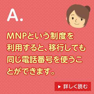 A.MNPという制度を利用すると、移行しても同じ電話番号を使うことができます。 詳しく読む