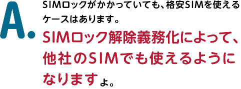 A.SIMロックがかかっていても、格安SIMを使えるケースはあります。SIMロック解除義務化によって、他社のSIMでも使えるようになりますよ。