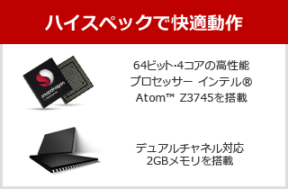 ハイスペックで快適動作 64ビット・4コアの高性能プロセッサー インテル® Atom™ Z3745を搭載、デュアルチャネル対応2GBメモリを搭載